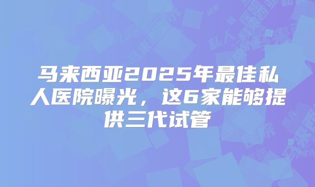 马来西亚2025年最佳私人医院曝光，这6家能够提供三代试管
