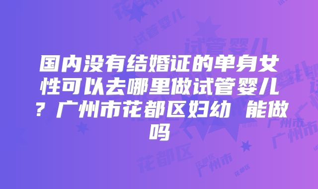 国内没有结婚证的单身女性可以去哪里做试管婴儿?广州市花都区妇幼 能做吗