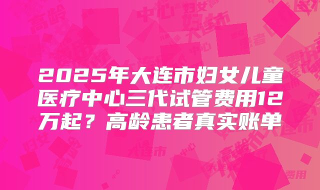2025年大连市妇女儿童医疗中心三代试管费用12万起？高龄患者真实账单