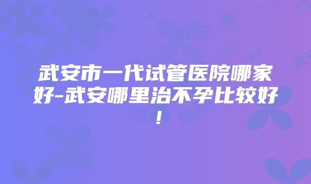 武安市一代试管医院哪家好-武安哪里治不孕比较好！