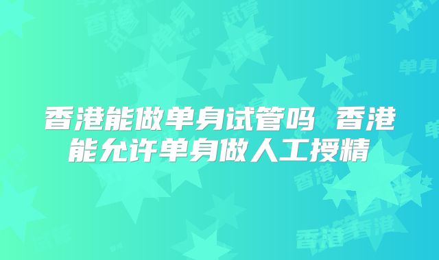 香港能做单身试管吗 香港能允许单身做人工授精