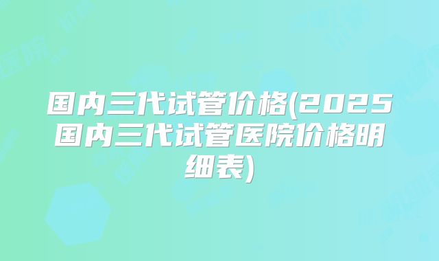 国内三代试管价格(2025国内三代试管医院价格明细表)