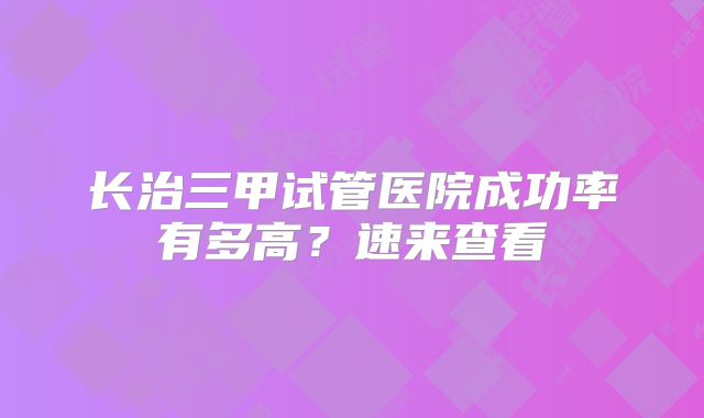 长治三甲试管医院成功率有多高？速来查看