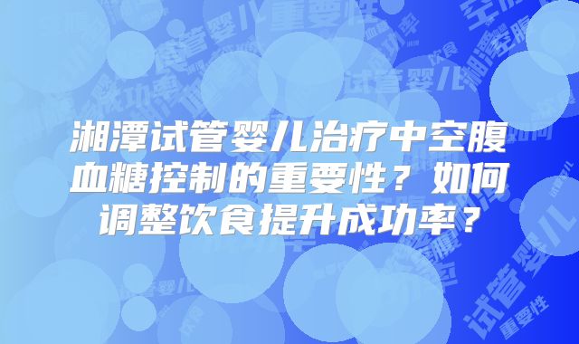 湘潭试管婴儿治疗中空腹血糖控制的重要性？如何调整饮食提升成功率？