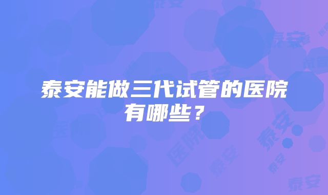 泰安能做三代试管的医院有哪些？
