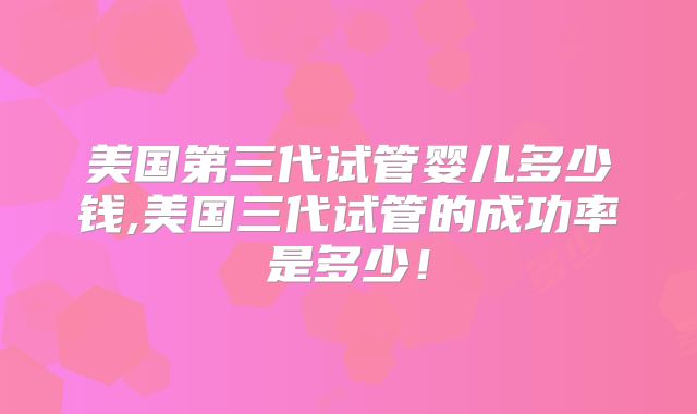 美国第三代试管婴儿多少钱,美国三代试管的成功率是多少！