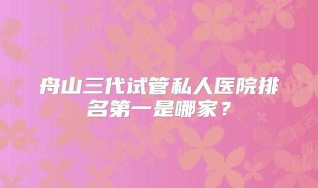 舟山三代试管私人医院排名第一是哪家？