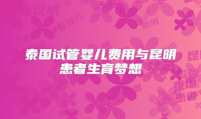 泰国试管婴儿费用与昆明患者生育梦想