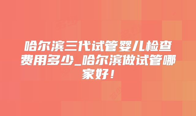 哈尔滨三代试管婴儿检查费用多少_哈尔滨做试管哪家好!