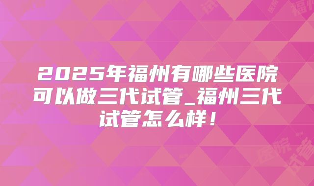 2025年福州有哪些医院可以做三代试管_福州三代试管怎么样！