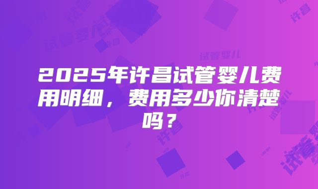 2025年许昌试管婴儿费用明细，费用多少你清楚吗？