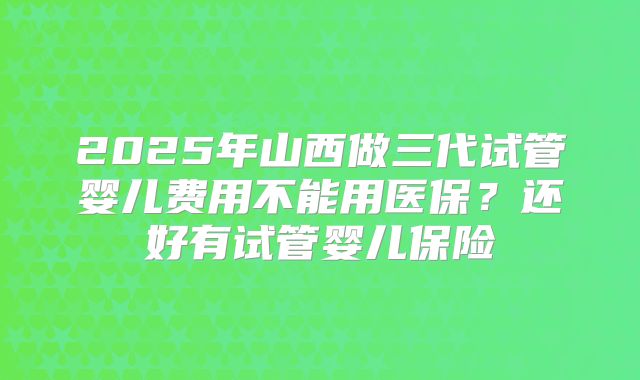 2025年山西做三代试管婴儿费用不能用医保？还好有试管婴儿保险