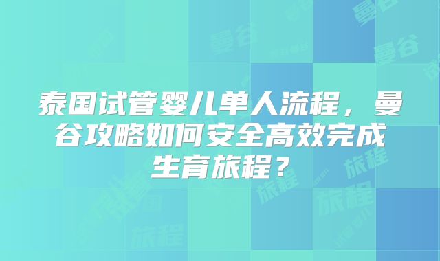 泰国试管婴儿单人流程，曼谷攻略如何安全高效完成生育旅程？