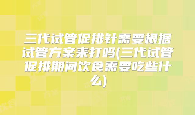 三代试管促排针需要根据试管方案来打吗(三代试管促排期间饮食需要吃些什么)