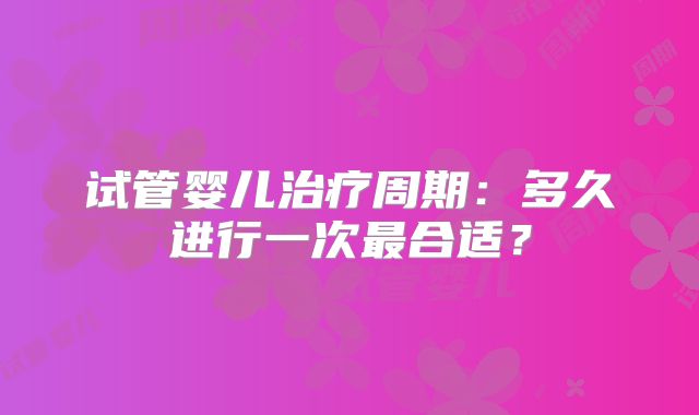 试管婴儿治疗周期：多久进行一次最合适？