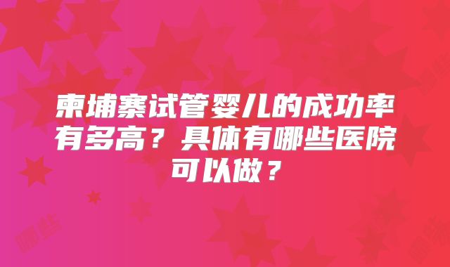 柬埔寨试管婴儿的成功率有多高？具体有哪些医院可以做？