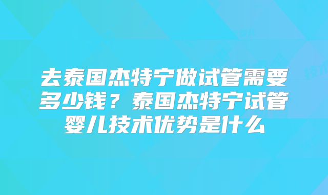 去泰国杰特宁做试管需要多少钱？泰国杰特宁试管婴儿技术优势是什么