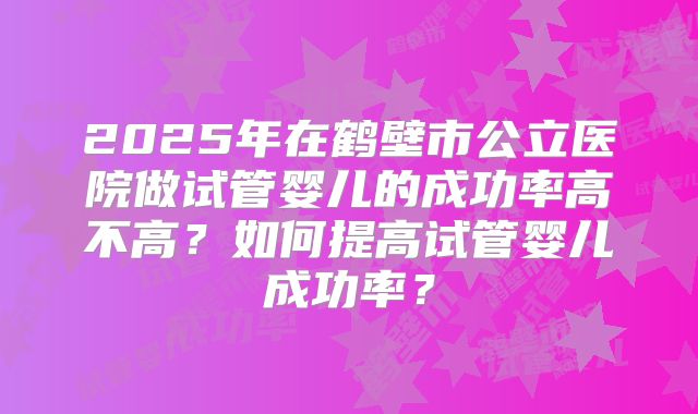 2025年在鹤壁市公立医院做试管婴儿的成功率高不高？如何提高试管婴儿成功率？