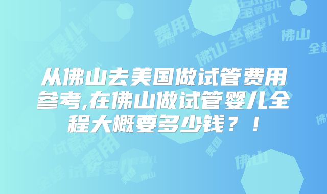 从佛山去美国做试管费用参考,在佛山做试管婴儿全程大概要多少钱？！