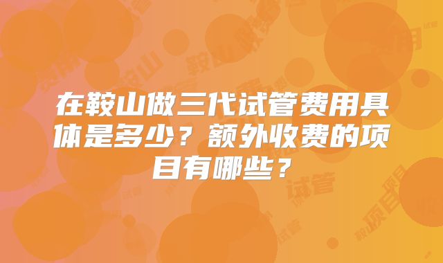 在鞍山做三代试管费用具体是多少？额外收费的项目有哪些？