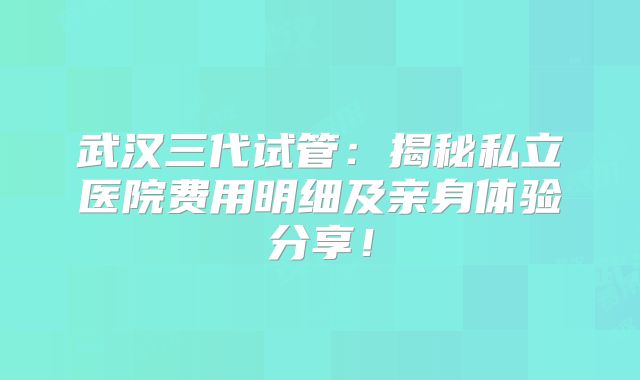 武汉三代试管：揭秘私立医院费用明细及亲身体验分享！