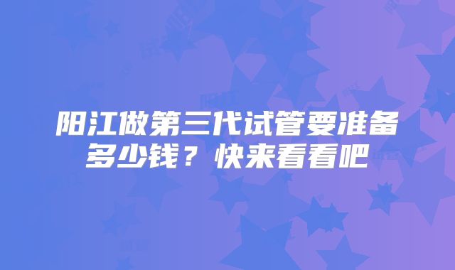阳江做第三代试管要准备多少钱？快来看看吧
