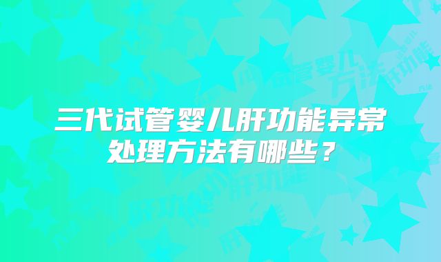 三代试管婴儿肝功能异常处理方法有哪些？