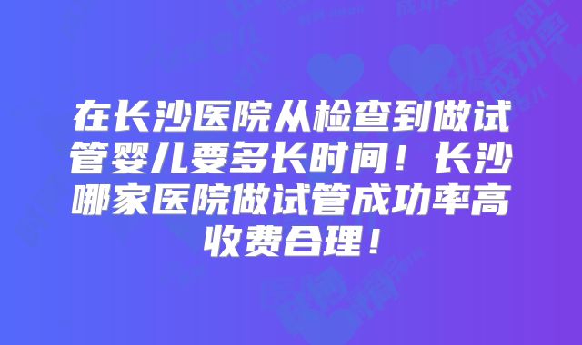 在长沙医院从检查到做试管婴儿要多长时间！长沙哪家医院做试管成功率高收费合理！