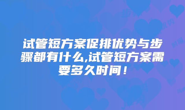 试管短方案促排优势与步骤都有什么,试管短方案需要多久时间！