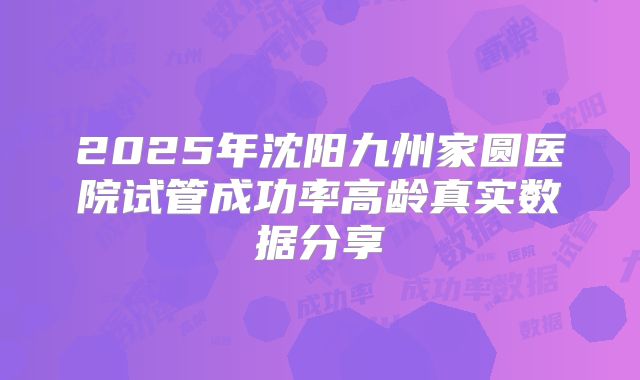2025年沈阳九州家圆医院试管成功率高龄真实数据分享