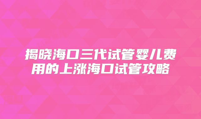 揭晓海口三代试管婴儿费用的上涨海口试管攻略