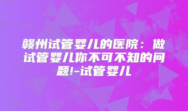 赣州试管婴儿的医院：做试管婴儿你不可不知的问题!-试管婴儿