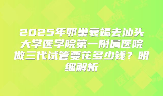 2025年卵巢衰竭去汕头大学医学院第一附属医院做三代试管要花多少钱？明细解析