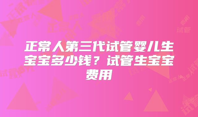正常人第三代试管婴儿生宝宝多少钱？试管生宝宝费用