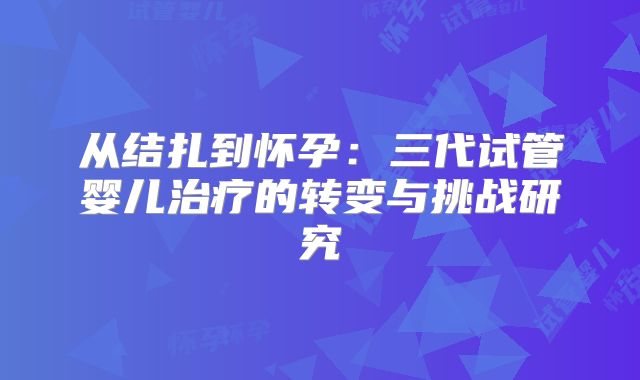从结扎到怀孕：三代试管婴儿治疗的转变与挑战研究