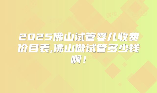 2025佛山试管婴儿收费价目表,佛山做试管多少钱啊！