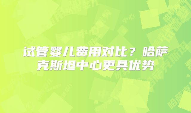 试管婴儿费用对比？哈萨克斯坦中心更具优势