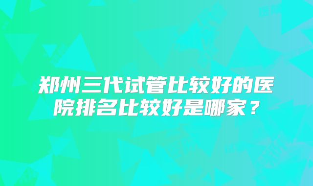郑州三代试管比较好的医院排名比较好是哪家？