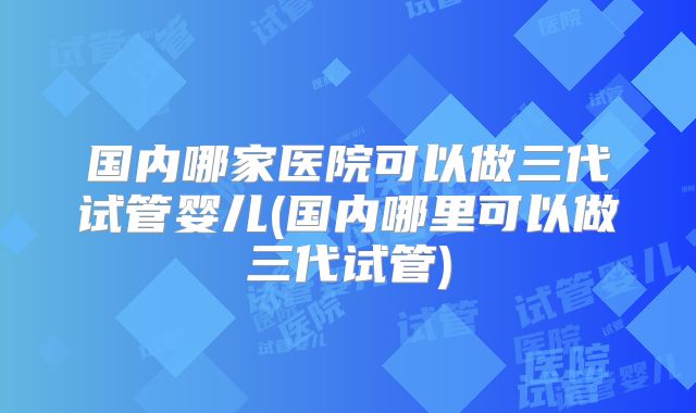 国内哪家医院可以做三代试管婴儿(国内哪里可以做三代试管)
