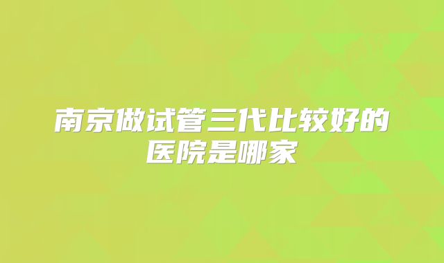 南京做试管三代比较好的医院是哪家