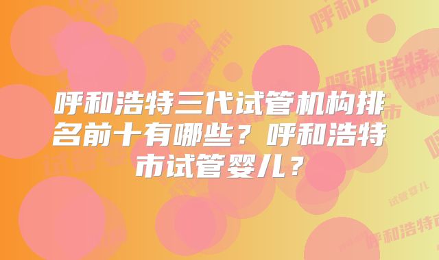 呼和浩特三代试管机构排名前十有哪些?呼和浩特市试管婴儿?