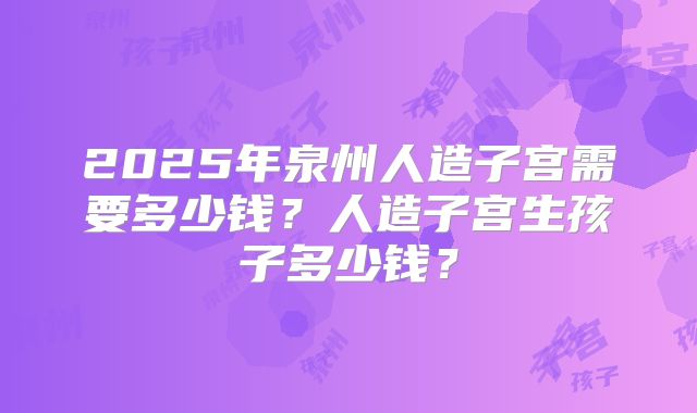 2025年泉州人造子宫需要多少钱？人造子宫生孩子多少钱？