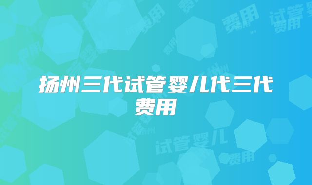 扬州三代试管婴儿代三代费用