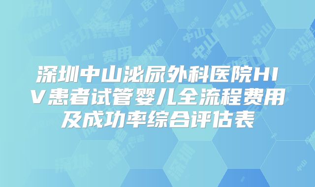 深圳中山泌尿外科医院HIV患者试管婴儿全流程费用及成功率综合评估表