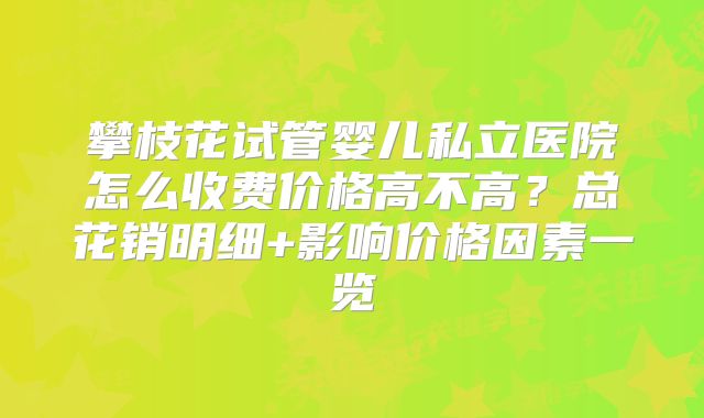 攀枝花试管婴儿私立医院怎么收费价格高不高？总花销明细+影响价格因素一览