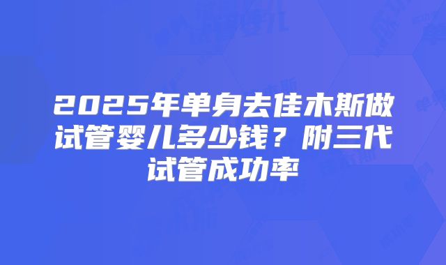 2025年单身去佳木斯做试管婴儿多少钱？附三代试管成功率