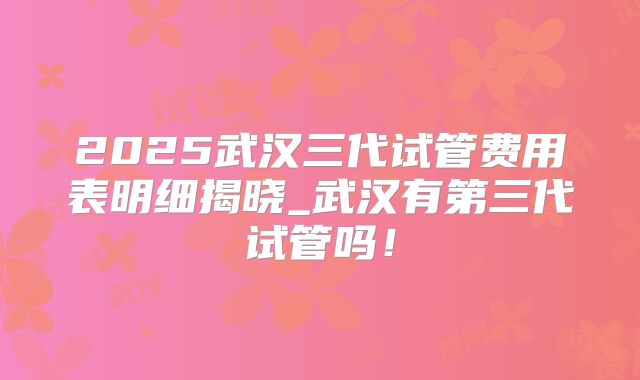 2025武汉三代试管费用表明细揭晓_武汉有第三代试管吗！