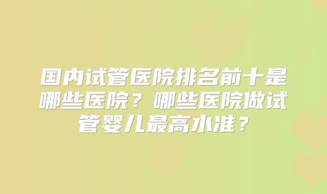 国内试管医院排名前十是哪些医院？哪些医院做试管婴儿最高水准？