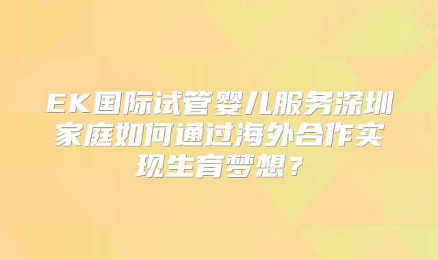 EK国际试管婴儿服务深圳家庭如何通过海外合作实现生育梦想?