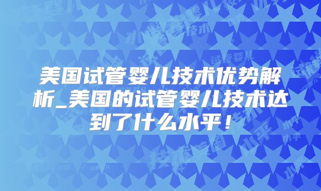 美国试管婴儿技术优势解析_美国的试管婴儿技术达到了什么水平!
